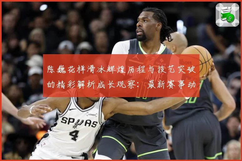 陈巍花样滑冰辉煌历程与技艺突破的精彩解析成长观察：最新赛事动态与深度分析