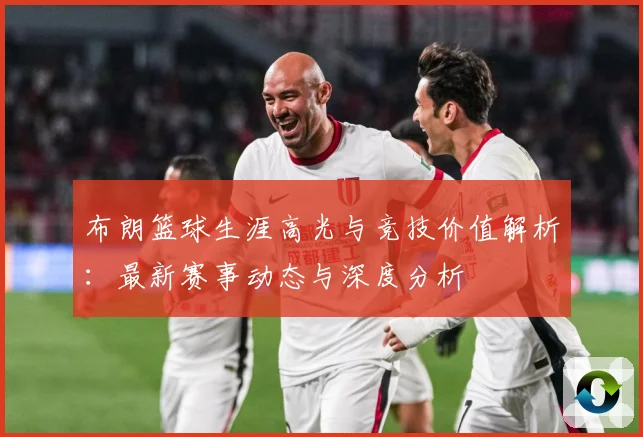 布朗篮球生涯高光与竞技价值解析：最新赛事动态与深度分析