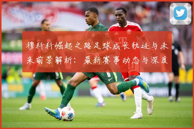 穆科科崛起之路足球成长轨迹与未来前景解析：最新赛事动态与深度分析