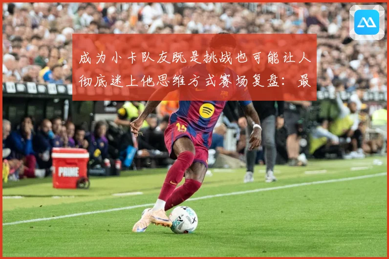 成为小卡队友既是挑战也可能让人彻底迷上他思维方式赛场复盘：最新赛事动态与深度分析