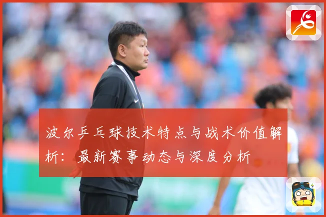 波尔乒乓球技术特点与战术价值解析：最新赛事动态与深度分析