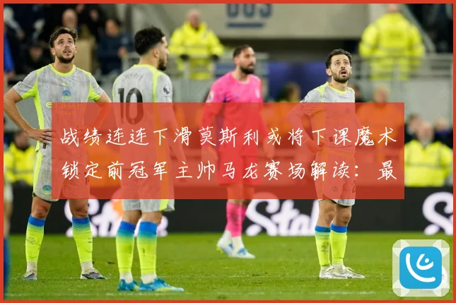 战绩连连下滑莫斯利或将下课魔术锁定前冠军主帅马龙赛场解读：最新赛事动态与深度分析