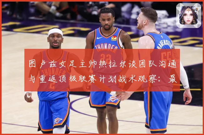 图卢兹女足主帅热拉尔谈团队沟通与重返顶级联赛计划战术观察：最新赛事动态与深度分析